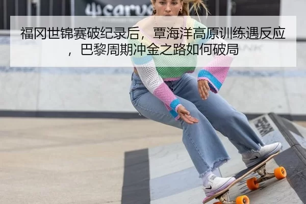 福冈世锦赛破纪录后，覃海洋高原训练遇反应，巴黎周期冲金之路如何破局